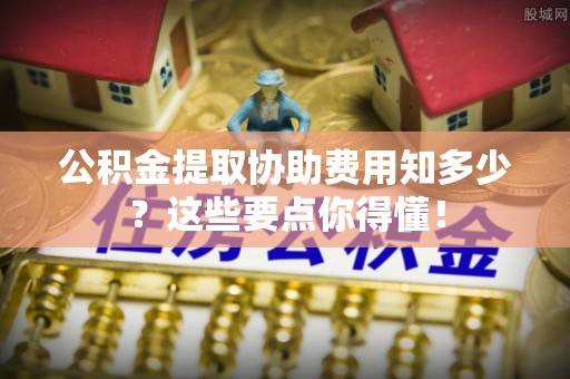 竹田公积金提取协助费用知多少？这些要点你得懂！