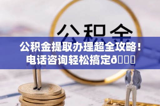 竹田公积金提取办理超全攻略！电话咨询轻松搞定😎