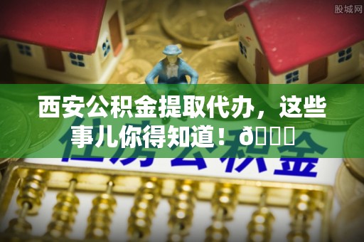 竹田西安公积金提取代办，这些事儿你得知道！😎